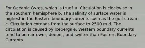 For Oceanic Gyres, which is true? a. Circulation is clockwise in the southern hemisphere b. The salinity of surface water is highest in the Eastern boundary currents such as the gulf stream c. Circulation extends from the surface to 2500 m d. The circulation is caused by icebergs e. Western boundary currents tend to be narrower, deeper, and swifter than Eastern Boundary Currents