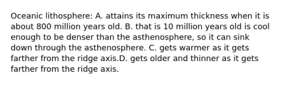 Oceanic lithosphere: A. attains its maximum thickness when it is about 800 million years old. B. that is 10 million years old is cool enough to be denser than the asthenosphere, so it can sink down through the asthenosphere. C. gets warmer as it gets farther from the ridge axis.D. gets older and thinner as it gets farther from the ridge axis.