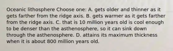 Oceanic lithosphere Choose one: A. gets older and thinner as it gets farther from the ridge axis. B. gets warmer as it gets farther from the ridge axis. C. that is 10 million years old is cool enough to be denser than the asthenosphere, so it can sink down through the asthenosphere. D. attains its maximum thickness when it is about 800 million years old.