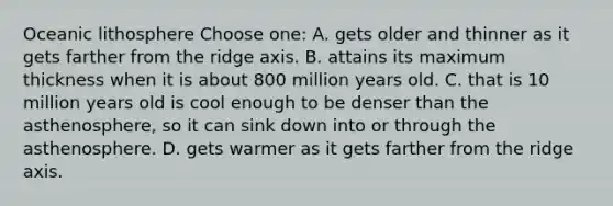 Oceanic lithosphere Choose one: A. gets older and thinner as it gets farther from the ridge axis. B. attains its maximum thickness when it is about 800 million years old. C. that is 10 million years old is cool enough to be denser than the asthenosphere, so it can sink down into or through the asthenosphere. D. gets warmer as it gets farther from the ridge axis.