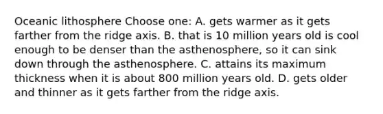 Oceanic lithosphere Choose one: A. gets warmer as it gets farther from the ridge axis. B. that is 10 million years old is cool enough to be denser than the asthenosphere, so it can sink down through the asthenosphere. C. attains its maximum thickness when it is about 800 million years old. D. gets older and thinner as it gets farther from the ridge axis.