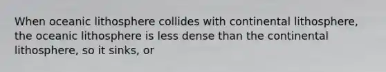 When oceanic lithosphere collides with continental lithosphere, the oceanic lithosphere is less dense than the continental lithosphere, so it sinks, or