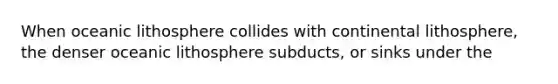 When oceanic lithosphere collides with continental lithosphere, the denser oceanic lithosphere subducts, or sinks under the