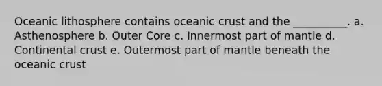 Oceanic lithosphere contains oceanic crust and the __________. a. Asthenosphere b. Outer Core c. Innermost part of mantle d. Continental crust e. Outermost part of mantle beneath the oceanic crust