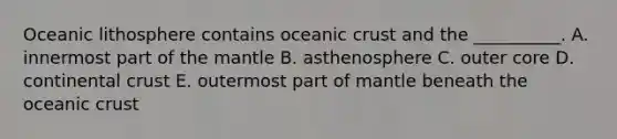 Oceanic lithosphere contains oceanic crust and the __________. A. innermost part of the mantle B. asthenosphere C. outer core D. continental crust E. outermost part of mantle beneath the oceanic crust