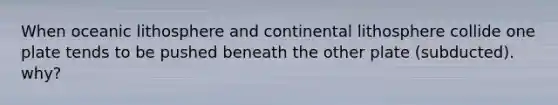 When oceanic lithosphere and continental lithosphere collide one plate tends to be pushed beneath the other plate (subducted). why?