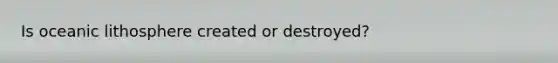 Is oceanic lithosphere created or destroyed?