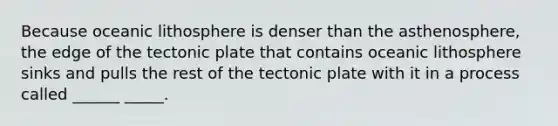 Because oceanic lithosphere is denser than the asthenosphere, the edge of the tectonic plate that contains oceanic lithosphere sinks and pulls the rest of the tectonic plate with it in a process called ______ _____.