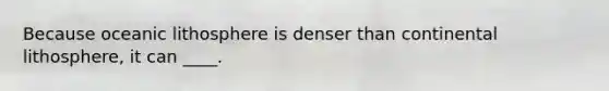 Because oceanic lithosphere is denser than continental lithosphere, it can ____.