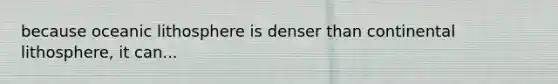 because oceanic lithosphere is denser than continental lithosphere, it can...