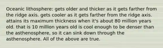 Oceanic lithosphere: gets older and thicker as it gets farther from the ridge axis. gets cooler as it gets farther from the ridge axis. attains its maximum thickness when it's about 80 million years old. that is 10 million years old is cool enough to be denser than the asthenosphere, so it can sink down through the asthenosphere. All of the above are true.