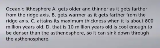Oceanic lithosphere A. gets older and thinner as it gets farther from the ridge axis. B. gets warmer as it gets farther from the ridge axis. C. attains its maximum thickness when it is about 800 million years old. D. that is 10 million years old is cool enough to be denser than the asthenosphere, so it can sink down through the asthenosphere.