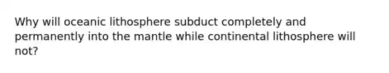 Why will oceanic lithosphere subduct completely and permanently into the mantle while continental lithosphere will not?