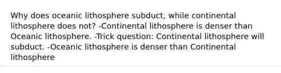 Why does oceanic lithosphere subduct, while continental lithosphere does not? -Continental lithosphere is denser than Oceanic lithosphere. -Trick question: Continental lithosphere will subduct. -Oceanic lithosphere is denser than Continental lithosphere