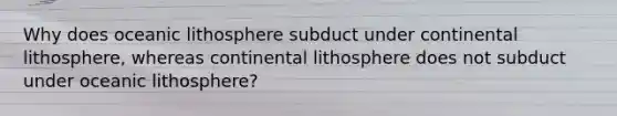 Why does oceanic lithosphere subduct under continental lithosphere, whereas continental lithosphere does not subduct under oceanic lithosphere?