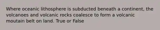 Where oceanic lithosphere is subducted beneath a continent, the volcanoes and volcanic rocks coalesce to form a volcanic moutain belt on land. True or False