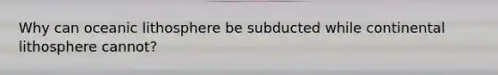 Why can oceanic lithosphere be subducted while continental lithosphere cannot?