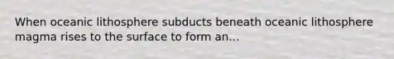 When oceanic lithosphere subducts beneath oceanic lithosphere magma rises to the surface to form an...
