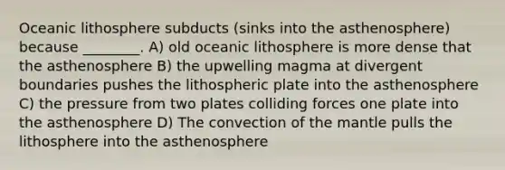 Oceanic lithosphere subducts (sinks into the asthenosphere) because ________. A) old oceanic lithosphere is more dense that the asthenosphere B) the upwelling magma at divergent boundaries pushes the lithospheric plate into the asthenosphere C) the pressure from two plates colliding forces one plate into the asthenosphere D) The convection of the mantle pulls the lithosphere into the asthenosphere