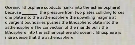 Oceanic lithosphere subducts (sinks into the asthenosphere) because ________. the pressure from two plates colliding forces one plate into the asthenosphere the upwelling magma at divergent boundaries pushes the lithospheric plate into the asthenosphere The convection of the mantle pulls the lithosphere into the asthenosphere old oceanic lithosphere is more dense that the asthenosphere