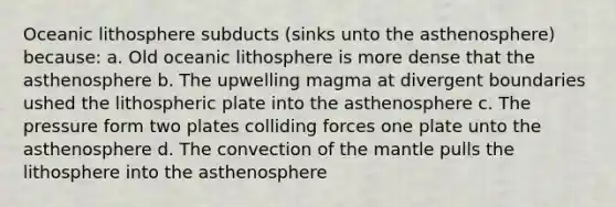 Oceanic lithosphere subducts (sinks unto the asthenosphere) because: a. Old oceanic lithosphere is more dense that the asthenosphere b. The upwelling magma at divergent boundaries ushed the lithospheric plate into the asthenosphere c. The pressure form two plates colliding forces one plate unto the asthenosphere d. The convection of the mantle pulls the lithosphere into the asthenosphere