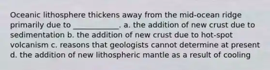 Oceanic lithosphere thickens away from the mid-ocean ridge primarily due to ____________. a. the addition of new crust due to sedimentation b. the addition of new crust due to hot-spot volcanism c. reasons that geologists cannot determine at present d. the addition of new lithospheric mantle as a result of cooling