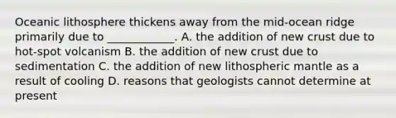 Oceanic lithosphere thickens away from the mid-ocean ridge primarily due to ____________. A. the addition of new crust due to hot-spot volcanism B. the addition of new crust due to sedimentation C. the addition of new lithospheric mantle as a result of cooling D. reasons that geologists cannot determine at present