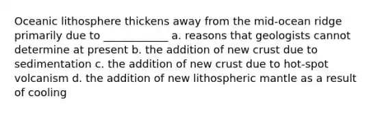 Oceanic lithosphere thickens away from the mid-ocean ridge primarily due to ____________ a. reasons that geologists cannot determine at present b. the addition of new crust due to sedimentation c. the addition of new crust due to hot-spot volcanism d. the addition of new lithospheric mantle as a result of cooling