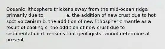 Oceanic lithosphere thickens away from the mid-ocean ridge primarily due to ________. a. the addition of new crust due to hot-spot volcanism b. the addition of new lithospheric mantle as a result of cooling c. the addition of new crust due to sedimentation d. reasons that geologists cannot determine at present