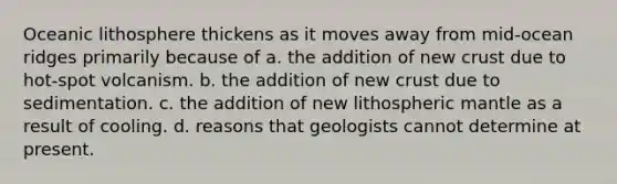 Oceanic lithosphere thickens as it moves away from mid-ocean ridges primarily because of a. the addition of new crust due to hot-spot volcanism. b. the addition of new crust due to sedimentation. c. the addition of new lithospheric mantle as a result of cooling. d. reasons that geologists cannot determine at present.