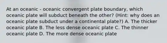 At an oceanic - oceanic convergent plate boundary, which oceanic plate will subduct beneath the other? (Hint: why does an oceanic plate subduct under a continental plate?) A. The thicker oceanic plate B. The less dense oceanic plate C. The thinner oceanic plate D. The more dense oceanic plate