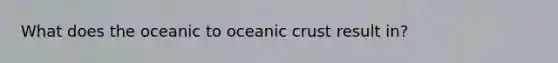 What does the oceanic to oceanic crust result in?