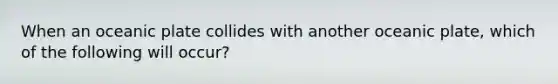 When an oceanic plate collides with another oceanic plate, which of the following will occur?