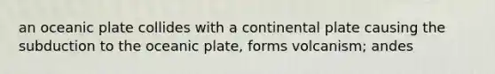 an oceanic plate collides with a continental plate causing the subduction to the oceanic plate, forms volcanism; andes