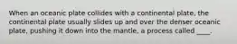 When an oceanic plate collides with a continental plate, the continental plate usually slides up and over the denser oceanic plate, pushing it down into the mantle, a process called ____.