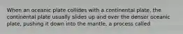 When an oceanic plate collides with a continental plate, the continental plate usually slides up and over the denser oceanic plate, pushing it down into the mantle, a process called