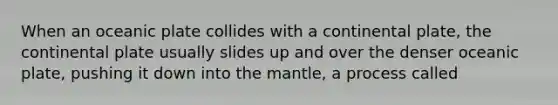 When an oceanic plate collides with a continental plate, the continental plate usually slides up and over the denser oceanic plate, pushing it down into <a href='https://www.questionai.com/knowledge/kHR4HOnNY8-the-mantle' class='anchor-knowledge'>the mantle</a>, a process called