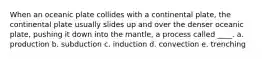 When an oceanic plate collides with a continental plate, the continental plate usually slides up and over the denser oceanic plate, pushing it down into the mantle, a process called ____. a. production b. subduction c. induction d. convection e. trenching