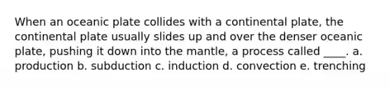 When an oceanic plate collides with a continental plate, the continental plate usually slides up and over the denser oceanic plate, pushing it down into the mantle, a process called ____. a. production b. subduction c. induction d. convection e. trenching