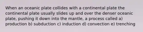 When an oceanic plate collides with a continental plate the continental plate usually slides up and over the denser oceanic plate, pushing it down into the mantle, a process called a) production b) subduction c) induction d) convection e) trenching