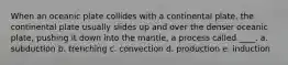 When an oceanic plate collides with a continental plate, the continental plate usually slides up and over the denser oceanic plate, pushing it down into the mantle, a process called ____. a. subduction b. trenching c. convection d. production e. induction