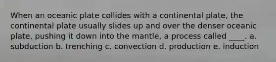 When an oceanic plate collides with a continental plate, the continental plate usually slides up and over the denser oceanic plate, pushing it down into <a href='https://www.questionai.com/knowledge/kHR4HOnNY8-the-mantle' class='anchor-knowledge'>the mantle</a>, a process called ____. a. subduction b. trenching c. convection d. production e. induction