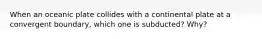 When an oceanic plate collides with a continental plate at a convergent boundary, which one is subducted? Why?