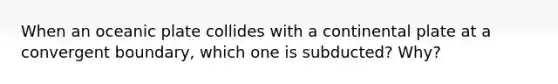 When an oceanic plate collides with a continental plate at a convergent boundary, which one is subducted? Why?