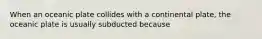 When an oceanic plate collides with a continental plate, the oceanic plate is usually subducted because