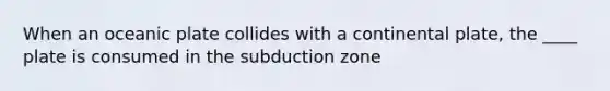 When an oceanic plate collides with a continental plate, the ____ plate is consumed in the subduction zone