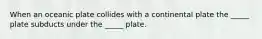 When an oceanic plate collides with a continental plate the _____ plate subducts under the _____ plate.