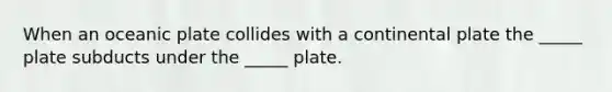 When an oceanic plate collides with a continental plate the _____ plate subducts under the _____ plate.