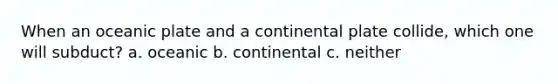 When an oceanic plate and a continental plate collide, which one will subduct? a. oceanic b. continental c. neither