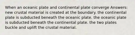 When an oceanic plate and continental plate converge Answers: new crustal material is created at the boundary. the continental plate is subducted beneath the oceanic plate. the oceanic plate is subducted beneath the continental plate. the two plates buckle and uplift the crustal material.